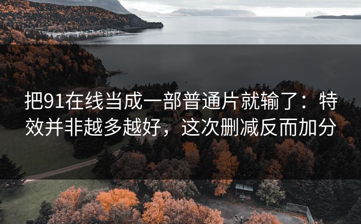把91在线当成一部普通片就输了：特效并非越多越好，这次删减反而加分