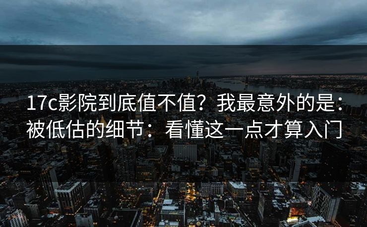 17c影院到底值不值？我最意外的是：被低估的细节：看懂这一点才算入门