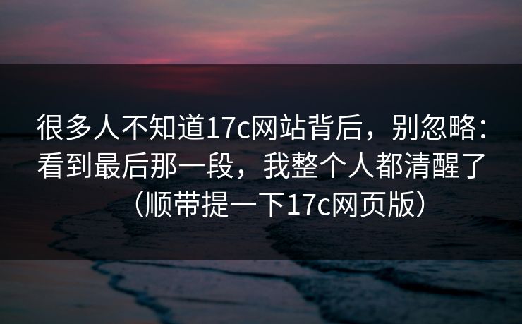 很多人不知道17c网站背后,别忽略:看到最后那一段,我整个人都清醒了(顺带提一下17c网页版) 很多人不知道17c网站背后,别忽略:看到最后那一段,我整个人都清醒了(顺带提一下17c网页版)