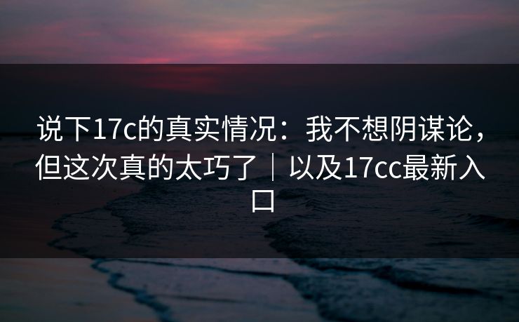 说下17c的真实情况:我不想阴谋论,但这次真的太巧了|以及17cc最新入口 说下17c的真实情况:我不想阴谋论,但这次真的太巧了|以及17cc最新入口