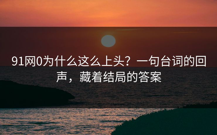 91网0为什么这么上头?一句台词的回声,藏着结局的答案 91网0为什么这么上头?一句台词的回声,藏着结局的答案