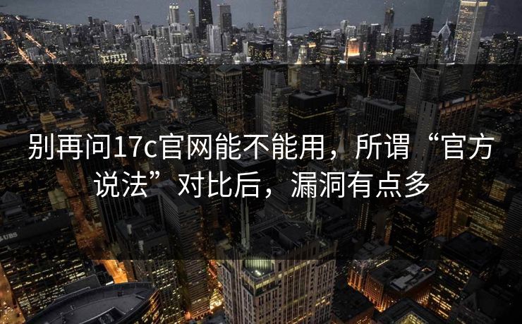 别再问17c官网能不能用,所谓“官方说法”对比后,漏洞有点多 别再问17c官网能不能用,所谓“官方说法”对比后,漏洞有点多