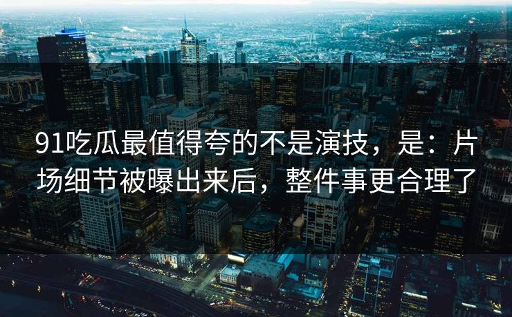 91吃瓜最值得夸的不是演技,是:片场细节被曝出来后,整件事更合理了 91吃瓜最值得夸的不是演技,是:片场细节被曝出来后,整件事更合理了
