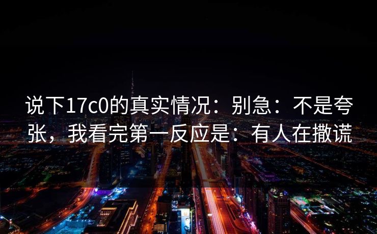 说下17c0的真实情况:别急:不是夸张,我看完第一反应是:有人在撒谎 说下17c0的真实情况:别急:不是夸张,我看完第一反应是:有人在撒谎