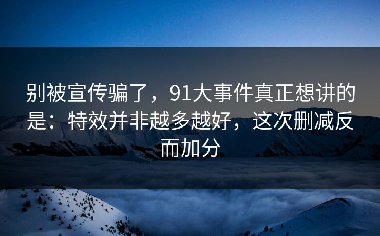 别被宣传骗了,91大事件真正想讲的是:特效并非越多越好,这次删减反而加分 别被宣传骗了,91大事件真正想讲的是:特效并非越多越好,这次删减反而加分