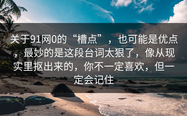 关于91网0的“槽点”,也可能是优点,最妙的是这段台词太狠了,像从现实里抠出来的,你不一定喜欢,但一定会记住 关于91网0的“槽点”,也可能是优点,最妙的是这段台词太狠了,像从现实里抠出来的,你不一定喜欢,但一定会记住