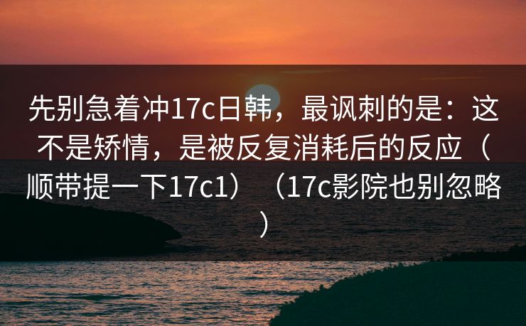 先别急着冲17c日韩,最讽刺的是:这不是矫情,是被反复消耗后的反应(顺带提一下17c1)(17c影院也别忽略) 先别急着冲17c日韩,最讽刺的是:这不是矫情,是被反复消耗后的反应(顺带提一下17c1)(17c影院也别忽略)