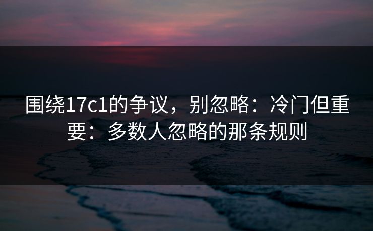 围绕17c1的争议,别忽略:冷门但重要:多数人忽略的那条规则 围绕17c1的争议,别忽略:冷门但重要:多数人忽略的那条规则