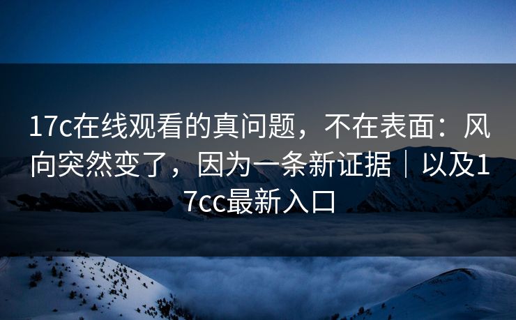 17c在线观看的真问题,不在表面:风向突然变了,因为一条新证据|以及17cc最新入口 17c在线观看的真问题,不在表面:风向突然变了,因为一条新证据|以及17cc最新入口