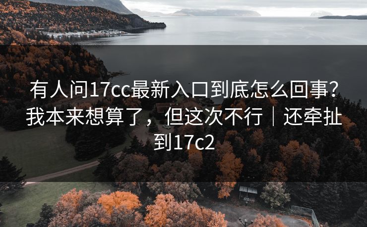 有人问17cc最新入口到底怎么回事?我本来想算了,但这次不行|还牵扯到17c2 有人问17cc最新入口到底怎么回事?我本来想算了,但这次不行|还牵扯到17c2