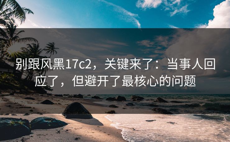 别跟风黑17c2,关键来了:当事人回应了,但避开了最核心的问题 别跟风黑17c2,关键来了:当事人回应了,但避开了最核心的问题
