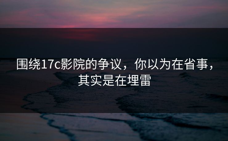 围绕17c影院的争议,你以为在省事,其实是在埋雷 围绕17c影院的争议,你以为在省事,其实是在埋雷