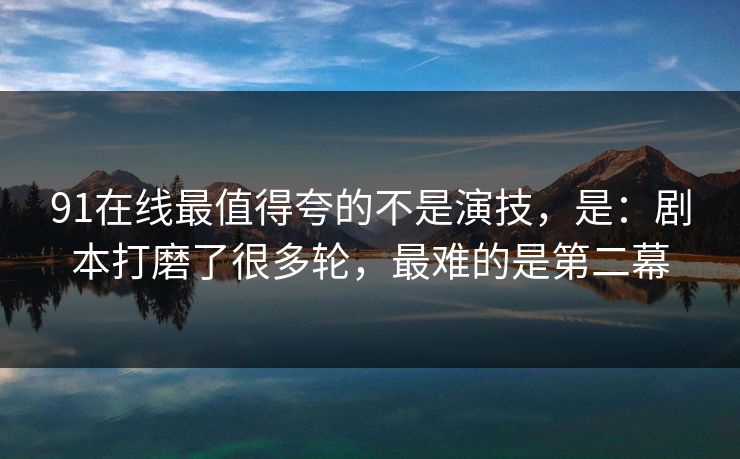 91在线最值得夸的不是演技,是:剧本打磨了很多轮,最难的是第二幕 91在线最值得夸的不是演技,是:剧本打磨了很多轮,最难的是第二幕