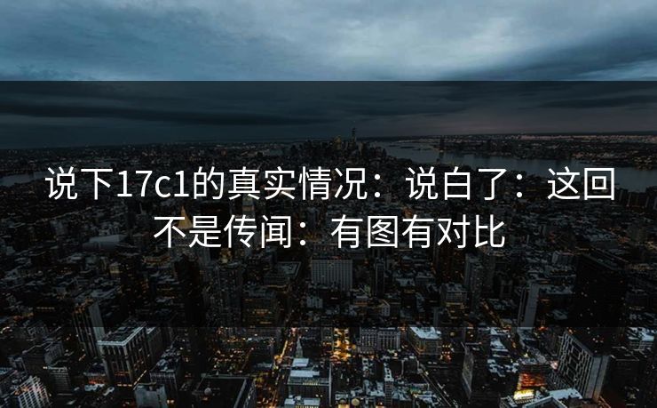 说下17c1的真实情况:说白了:这回不是传闻:有图有对比 说下17c1的真实情况:说白了:这回不是传闻:有图有对比