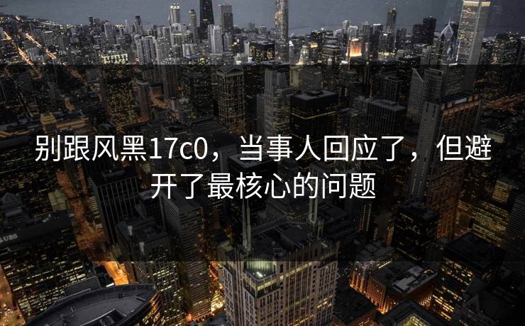 别跟风黑17c0,当事人回应了,但避开了最核心的问题 别跟风黑17c0,当事人回应了,但避开了最核心的问题