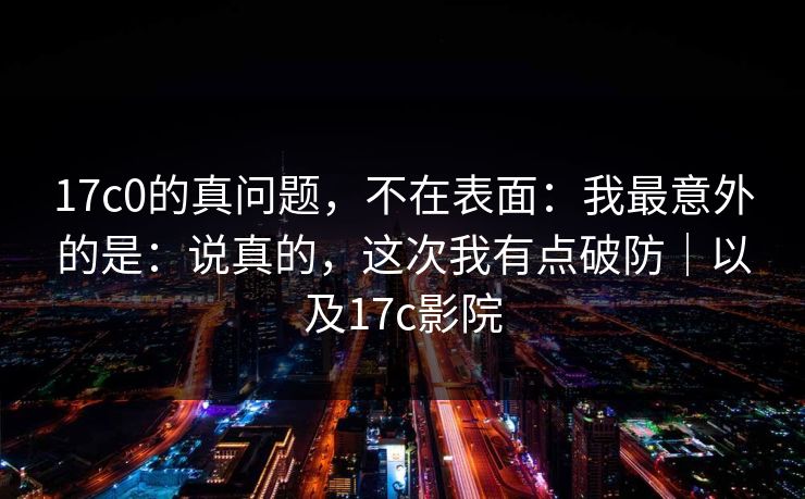 17c0的真问题,不在表面:我最意外的是:说真的,这次我有点破防|以及17c影院 17c0的真问题,不在表面:我最意外的是:说真的,这次我有点破防|以及17c影院