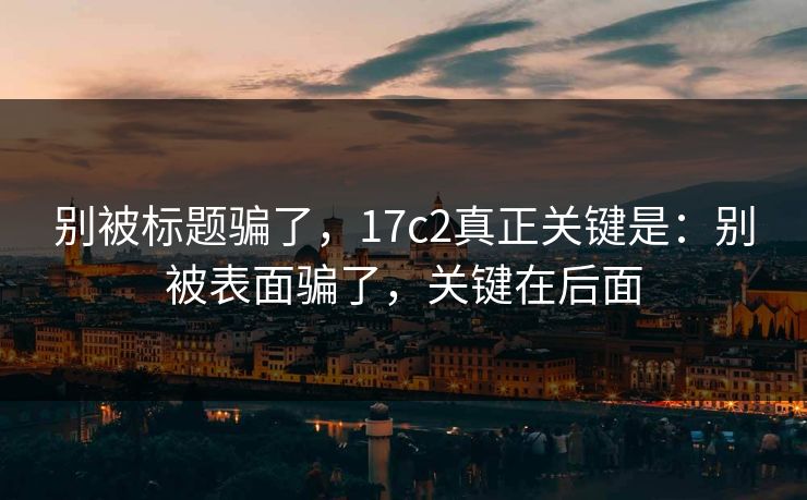 别被标题骗了,17c2真正关键是:别被表面骗了,关键在后面 别被标题骗了,17c2真正关键是:别被表面骗了,关键在后面