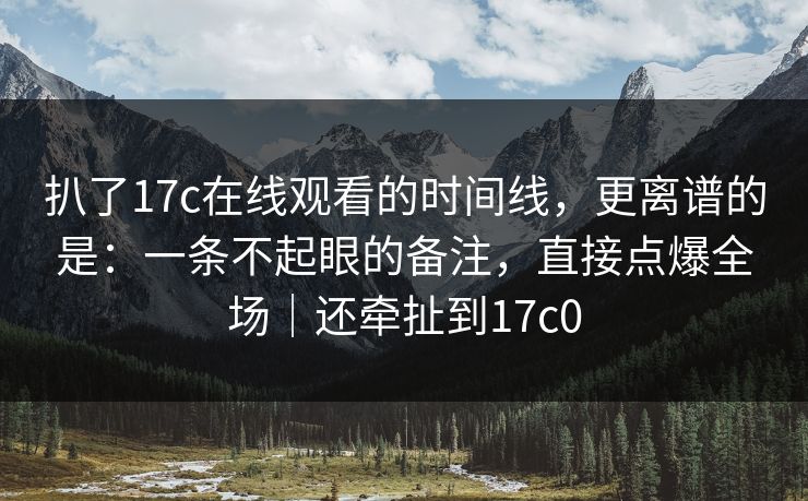 扒了17c在线观看的时间线,更离谱的是:一条不起眼的备注,直接点爆全场|还牵扯到17c0 扒了17c在线观看的时间线,更离谱的是:一条不起眼的备注,直接点爆全场|还牵扯到17c0