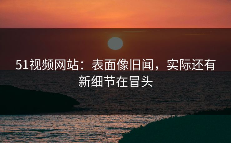 51视频网站:表面像旧闻,实际还有新细节在冒头 51视频网站:表面像旧闻,实际还有新细节在冒头